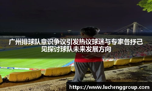 广州排球队意识争议引发热议球迷与专家各抒己见探讨球队未来发展方向