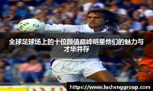 全球足球场上的十位颜值巅峰明星他们的魅力与才华并存